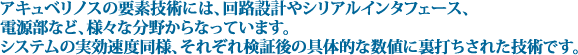 アキュベリノスの要素技術には、回路設計やシリアルインタフェース、電源部など、様々な分野からなっています。システムの実効速度同様、それぞれ検証後の具体的な数値に裏打ちされた技術です。