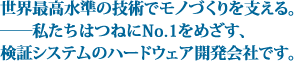 世界最高水準の技術でモノづくりを支える。――私たちはつねにNo.1をめざす、検証システムのハードウェア開発会社です。