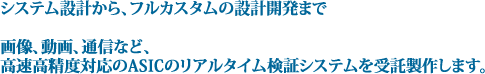 システム設計から、フルカスタムの設計開発まで画像、動画、通信など、高速高精度対応のASICのリアルタイム検証システムを受託製作します。